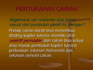 PERTUKARAN CAIRANPERTUKARAN CAIRAN
BagaimanaBagaimana sarisari makananmakanan bisabisa keluarkeluar
masukmasuk daridari pembuluhpembuluh darahdarah keke jaringanjaringan ??
PrinsipPrinsip cairancairan darahdarah bisabisa menembusmenembus
dindingdinding kapilerkapiler karenakarena memilikimemiliki sifatsifat
selektifselektif permiablepermiable,, dandan cairancairan bisabisa keluarkeluar
atauatau masukmasuk pembuluhpembuluh kapilerkapiler karenakarena
perbedaanperbedaan tekanantekanan hidrostatishidrostatis dandan
tekanantekanan osmotisosmotis cairancairan..
 