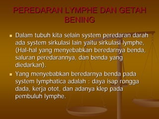 PEREDARAN LYMPHE DAN GETAHPEREDARAN LYMPHE DAN GETAH
BENINGBENING
DalamDalam tubuhtubuh kitakita selainselain systemsystem peredaranperedaran darahdarah
adaada systemsystem sirkulasisirkulasi lainlain yaituyaitu sirkulasisirkulasi lymphelymphe,,
(Hal(Hal--halhal yangyang menyebabkanmenyebabkan beredarnyaberedarnya bendabenda,,
saluransaluran peredarannyaperedarannya,, dandan bendabenda yangyang
diedarkandiedarkan).).
YangYang menyebabkanmenyebabkan beredarnyaberedarnya bendabenda padapada
systemsystem lymphaticalymphatica adalahadalah :: dayadaya isapisap ronggarongga
dada,dada, kerjakerja otototot,, dandan adanyaadanya klepklep padapada
pembuluhpembuluh lymphelymphe..
 