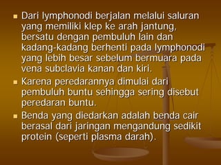 DariDari lymphonodilymphonodi berjalanberjalan melaluimelalui saluransaluran
yangyang memilikimemiliki klepklep keke araharah jantungjantung,,
bersatubersatu dengandengan pembuluhpembuluh lainlain dandan
kadangkadang--kadangkadang berhentiberhenti padapada lymphonodilymphonodi
yangyang lebihlebih besarbesar sebelumsebelum bermuarabermuara padapada
venavena subclaviasubclavia kanankanan dandan kirikiri..
KarenaKarena peredarannyaperedarannya dimulaidimulai daridari
pembuluhpembuluh buntubuntu sehinggasehingga seringsering disebutdisebut
peredaranperedaran buntubuntu..
BendaBenda yangyang diedarkandiedarkan adalahadalah bendabenda caircair
berasalberasal daridari jaringanjaringan mengandungmengandung sedikitsedikit
protein (protein (sepertiseperti plasmaplasma darahdarah).).
 