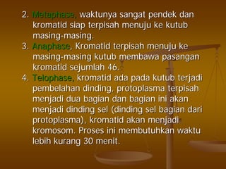 2.2. Metaphase,Metaphase, waktunyawaktunya sangatsangat pendekpendek dandan
kromatidkromatid siapsiap terpisahterpisah menujumenuju keke kutubkutub
masingmasing--masingmasing..
3.3. AnaphaseAnaphase,, KromatidKromatid terpisahterpisah menujumenuju keke
masingmasing--masingmasing kutubkutub membawamembawa pasanganpasangan
kromatidkromatid sejumlahsejumlah 46.46.
4.4. TelophaseTelophase,, kromatidkromatid adaada padapada kutubkutub terjaditerjadi
pembelahanpembelahan dindingdinding,, protoplasmaprotoplasma terpisahterpisah
menjadimenjadi duadua bagianbagian dandan bagianbagian iniini akanakan
menjadimenjadi dindingdinding selsel ((dindingdinding selsel bagianbagian daridari
protoplasmaprotoplasma),), kromatidkromatid akanakan menjadimenjadi
kromosomkromosom.. ProsesProses iniini membutuhkanmembutuhkan waktuwaktu
lebihlebih kurangkurang 3030 menitmenit..
 
