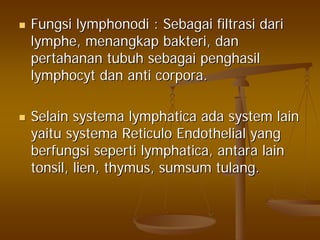 FungsiFungsi lymphonodilymphonodi :: SebagaiSebagai filtrasifiltrasi daridari
lymphelymphe,, menangkapmenangkap bakteribakteri,, dandan
pertahananpertahanan tubuhtubuh sebagaisebagai penghasilpenghasil
lymphocytlymphocyt dandan anti corpora.anti corpora.
SelainSelain systemasystema lymphaticalymphatica adaada system lainsystem lain
yaituyaitu systemasystema ReticuloReticulo Endothelial yangEndothelial yang
berfungsiberfungsi sepertiseperti lymphaticalymphatica,, antaraantara lainlain
tonsil, lien, thymus,tonsil, lien, thymus, sumsumsumsum tulangtulang..
 