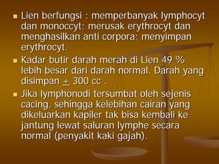 LienLien berfungsiberfungsi :: memperbanyakmemperbanyak lymphocytlymphocyt
dandan monoccytmonoccyt;; merusakmerusak erythrocyterythrocyt dandan
menghasilkanmenghasilkan anti corpora;anti corpora; menyimpanmenyimpan
erythrocyterythrocyt..
KadarKadar butirbutir darahdarah merahmerah didi Lien 49 %Lien 49 %
lebihlebih besarbesar daridari darahdarah normal.normal. DarahDarah yangyang
disimpandisimpan ++ 300 cc .300 cc .
JikaJika lymphonodilymphonodi tersumbattersumbat oleholeh sejenissejenis
cacingcacing,, sehinggasehingga kelebihankelebihan cairancairan yangyang
dikeluarkandikeluarkan kapilerkapiler taktak bisabisa kembalikembali keke
jantungjantung lewatlewat saluransaluran lymphelymphe secarasecara
normal (normal (penyakitpenyakit kakikaki gajahgajah).).
 