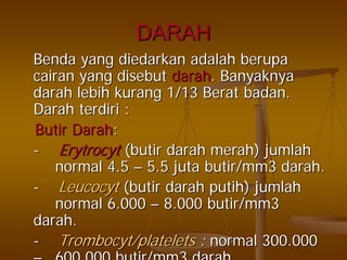 DARAHDARAH
BendaBenda yangyang diedarkandiedarkan adalahadalah berupaberupa
cairancairan yangyang disebutdisebut darahdarah.. BanyaknyaBanyaknya
darahdarah lebihlebih kurangkurang 1/131/13 BeratBerat badanbadan..
DarahDarah terdiriterdiri ::
ButirButir DarahDarah::
-- ErytrocytErytrocyt ((butirbutir darahdarah merahmerah)) jumlahjumlah
normal 4.5normal 4.5 –– 5.55.5 jutajuta butir/mm3butir/mm3 darahdarah..
-- LeucocytLeucocyt ((butirbutir darahdarah putihputih)) jumlahjumlah
normal 6.000normal 6.000 –– 8.000 butir/mm38.000 butir/mm3
darahdarah..
-- TrombocytTrombocyt/platelets/platelets :: normal 300.000normal 300.000
–– 600 000 butir/mm3600.000 butir/mm3 darahdarah.
 