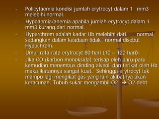 -- PolicytaemiaPolicytaemia kondisikondisi jumlahjumlah erytrocyterytrocyt dalamdalam 11 mm3mm3
melebihimelebihi normal.normal.
-- HypoaemiaHypoaemia/anemia/anemia apabilaapabila jumlahjumlah erytrocyterytrocyt dalamdalam 11
mm3mm3 kurangkurang daridari normal.normal.
-- HyperchromHyperchrom adalahadalah kadarkadar HbHb melebihimelebihi daridari normal,normal,
sedangkansedangkan dalamdalam keadaankeadaan tidaktidak normalnormal disebutdisebut
HypochromHypochrom..
-- UmurUmur ratarata--ratarata erytrocyterytrocyt 8080 harihari (10(10 –– 120120 harihari))--
-- JikaJika CO (CO (karbonkarbon monoksidamonoksida)) terisapterisap oleholeh paruparu--paruparu
kemudiankemudian menembusmenembus dindingdinding alveolialveoli dandan terikatterikat oleholeh HbHb
makamaka ikatannyaikatannya sangatsangat kuatkuat.. SehinggaSehingga erytrocyterytrocyt taktak
mampumampu lagilagi mengikatmengikat gas yang laingas yang lain akibatnyaakibatnya akanakan
keracunankeracunan.. TubuhTubuh sukarsukar mengambilmengambil O2O2 -- O2 debtO2 debt
 