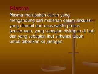 PlasmaPlasma
PlasmaPlasma merupakanmerupakan cairancairan yangyang
mengandungmengandung sarisari makananmakanan dalamdalam sirkulasisirkulasi
yangyang diambildiambil daridari usususus waktuwaktu prosesproses
pencernaanpencernaan, yang, yang sebagiansebagian disimpandisimpan didi hatihati
dandan yangyang sebagiansebagian ikutikut sirkulasisirkulasi tubuhtubuh
untukuntuk diberikandiberikan keke jaringanjaringan..
 