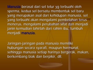 ManusiaManusia berasalberasal daridari selsel telurtelur ygyg terbuahiterbuahi oleholeh
spermasperma,, keduakedua selsel bersatubersatu membentukmembentuk selsel barubaru
yangyang merupakanmerupakan asalasal daridari kehidupankehidupan manusiamanusia,, selsel
yangyang terbuahiterbuahi akanakan mengalamimengalami pembelahanpembelahan terusterus
menerusmenerus,, mengalamimengalami perubahanperubahan sifatsifat dandan menjadimenjadi
janinjanin kemudiankemudian lahirlahlahirlah daridari rahimrahim ibuibu,, tumbuhtumbuh
menjadimenjadi manusiamanusia..
JaringanJaringan--jaringanjaringan padapada manusiamanusia memilikimemiliki
hubunganhubungan secarasecara syarafisyarafi,, maupunmaupun hormunalhormunal,,
sehinggasehingga manusiamanusia setiapsetiap harinyaharinya bergerakbergerak,, makanmakan,,
berkembangberkembang biakbiak dandan berpikirberpikir,, dlldll..
 