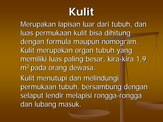 KulitKulit
MerupakanMerupakan lapisanlapisan luarluar daridari tubuhtubuh,, dandan
luasluas permukaanpermukaan kulitkulit bisabisa dihitungdihitung
dengandengan formulaformula maupunmaupun nomogramnomogram..
KulitKulit merupakanmerupakan organorgan tubuhtubuh yangyang
memilikimemiliki luasluas palingpaling besarbesar,, kirakira--kirakira 1,91,9
mm22
padapada orangorang dewasadewasa..
KulitKulit menutupimenutupi dandan melindungimelindungi
permukaanpermukaan tubuhtubuh,, bersambungbersambung dengandengan
selaputselaput lendirlendir melapisimelapisi ronggarongga--ronggarongga
dandan lubanglubang masukmasuk..
 
