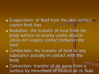 Evaporation: of fluid from the skin surfaceEvaporation: of fluid from the skin surface
causes heat losscauses heat loss
Radiation: the transfer of heat from theRadiation: the transfer of heat from the
body surface to nearby cooler objectsbody surface to nearby cooler objects
(does not require contact between the(does not require contact between the
two)two)
Conduction: the transfer of heat to anyConduction: the transfer of heat to any
substance actually in contact with thesubstance actually in contact with the
bodybody
Convection: transfer of air away from aConvection: transfer of air away from a
surface by movement of heated air or fluidsurface by movement of heated air or fluid
ti lti l
 