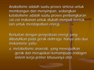 AnabolismeAnabolisme adalahadalah suatusuatu prosesproses sintesasintesa untukuntuk
membangunmembangun dandan menyimpanmenyimpan,, sedangkansedangkan
katabolismekatabolisme adalahadalah suatusuatu prosesproses penbongkaranpenbongkaran
zatzat--zatzat makananmakanan untukuntuk diubahdiubah menjadimenjadi bentukbentuk
lainlain untukuntuk mendapatkanmendapatkan energienergi..
BerkaitanBerkaitan dengandengan penyediaanpenyediaan energienergi yangyang
dibutuhkandibutuhkan padapada gerakgerak olahragaolahraga,, hanyahanya adaada duadua
mekanismemekanisme yaituyaitu::
a.a. metabolismemetabolisme anaerobanaerob, yang, yang mewujudkanmewujudkan
gerakgerak dandan merupakanmerupakan kemampuankemampuan endogenendogen
sistemsistem kerjakerja primerprimer khususnyakhususnya otototot..
 