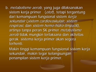 b.b. metabolismemetabolisme aerobaerob, yang, yang jugajuga dilaksanakandilaksanakan
sistemsistem kerjakerja primer (primer (otototot),), tetapitetapi tergantungtergantung
daridari kemampuankemampuan fungsionalfungsional sistemsistem kerjakerja
sekundairsekundair ((sistemsistem cardiovaskulaircardiovaskulair,, sistemsistem
respirasirespirasi,, dandan sistemsistem hemohemo--hidrohidro--limpatiklimpatik),),
artinyaartinya tanpatanpa peranperan SK primerSK primer metabolismemetabolisme
aerobaerob tidaktidak mungkinmungkin terlaksanaterlaksana dandan aktivitasaktivitas
gerakgerak sistemasistema kerjakerja primerprimer akanakan segerasegera
terhentiterhenti..
MakinMakin tinggitinggi kemampuankemampuan fungsionalfungsional sistemsistem kerjakerja
sekundairsekundair,, makinmakin tegartegar kelangsungankelangsungan
penampilanpenampilan sistemsistem kerjakerja primer.primer.
 