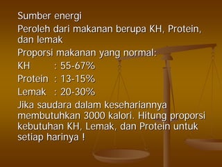 SumberSumber energienergi
PerolehPeroleh daridari makananmakanan berupaberupa KH, Protein,KH, Protein,
dandan lemaklemak
ProporsiProporsi makananmakanan yang normal:yang normal:
KHKH : 55: 55--67%67%
ProteinProtein : 13: 13--15%15%
LemakLemak : 20: 20--30%30%
JikaJika saudarasaudara dalamdalam kesehariannyakesehariannya
membutuhkanmembutuhkan 30003000 kalorikalori.. HitungHitung proporsiproporsi
kebutuhankebutuhan KH,KH, LemakLemak,, dandan ProteinProtein untukuntuk
setiapsetiap harinyaharinya !!
 