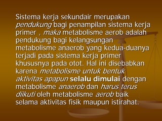 SistemaSistema kerjakerja sekundairsekundair merupakanmerupakan
pendukungpendukung bagibagi penampilanpenampilan sistemasistema kerjakerja
primer ,primer , makamaka metabolismemetabolisme aerobaerob adalahadalah
pendukungpendukung bagibagi kelangsungankelangsungan
metabolismemetabolisme anaerobanaerob yangyang keduakedua--duanyaduanya
terjaditerjadi padapada sistemasistema kerjakerja primerprimer
khususnyakhususnya padapada otototot. Hal. Hal iniini disebabkandisebabkan
karenakarena metabolismemetabolisme untukuntuk bentukbentuk
aktivitasaktivitas apapunapapun selaluselalu dimulaidimulai dengandengan
metabolismemetabolisme anaerobanaerob dandan harusharus terusterus
diikutidiikuti oleholeh metabolismemetabolisme aerobaerob baikbaik
selamaselama aktivitasaktivitas fisikfisik maupunmaupun istirahatistirahat..
 