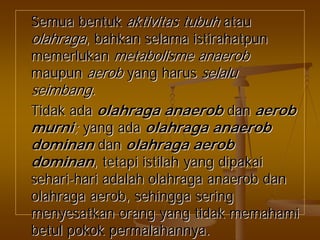 SemuaSemua bentukbentuk aktivitasaktivitas tubuhtubuh atauatau
olahragaolahraga,, bahkanbahkan selamaselama istirahatpunistirahatpun
memerlukanmemerlukan metabolismemetabolisme anaerobanaerob
maupunmaupun aerobaerob yangyang harusharus selaluselalu
seimbangseimbang..
TidakTidak adaada olahragaolahraga anaerobanaerob dandan aerobaerob
murnimurni;; yangyang adaada olahragaolahraga anaerobanaerob
dominandominan dandan olahragaolahraga aerobaerob
dominandominan,, tetapitetapi istilahistilah yangyang dipakaidipakai
seharisehari--harihari adalahadalah olahragaolahraga anaerobanaerob dandan
olahragaolahraga aerobaerob,, sehinggasehingga seringsering
menyesatkanmenyesatkan orangorang yangyang tidaktidak memahamimemahami
betulbetul pokokpokok permalahannyapermalahannya..
 