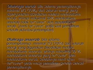 OlahragaOlahraga aerobaerob;; bilabila selamaselama penampilannyapenampilannya
minimal 2/3 (70%)minimal 2/3 (70%) daridari seluruhseluruh energienergi yangyang
dipergunakandipergunakan disediakandisediakan melaluimelalui metabolismemetabolisme
aerobaerob;; artinyaartinya maksimalmaksimal 30%30% metabolismemetabolisme
anaerobanaerob tidaktidak terter””covercover”” oleholeh metabolismemetabolisme
aerobaerob. (. (nantinanti terter””covercover”” padapada saatsaat pemulihanpemulihan
setelahsetelah aktivitas/penampilanaktivitas/penampilan))
OlahragaOlahraga anaerobanaerob;; bilabila selamaselama
penampilannyapenampilannya, minimal 2/3 (70%), minimal 2/3 (70%) daridari seluruhseluruh
energienergi yangyang digunakandigunakan disediakandisediakan melaluimelalui
metabolismemetabolisme anaerobanaerob;; artinyaartinya maksimalmaksimal 30 %30 %
metabolismemetabolisme anaerobanaerob yangyang terter””covercover”” oleholeh
metabolismemetabolisme aerobaerob,, selebihnyaselebihnya nantinanti akanakan
terter””covercover”” padapada masamasa pemulihanpemulihan setelahsetelah selesaiselesai
penempilannyapenempilannya..
 