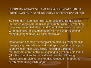 HUBUNGAN ANTARA SISTEMA KERJA SEKUNDAIR DAN SKHUBUNGAN ANTARA SISTEMA KERJA SEKUNDAIR DAN SK
PRIMER DAN ANTARA METABOLISME ANAEROB DAN AEROBPRIMER DAN ANTARA METABOLISME ANAEROB DAN AEROB
SKSK SekundairSekundair akanakan meningkatmeningkat karenakarena adanyaadanya rangsangrangsang daridari
SK primer yangSK primer yang aktifaktif,, demikiandemikian pulapula metabolismemetabolisme aerobaerob akanakan
membesarmembesar mengikutimengikuti dandan mendukungmendukung kelangsungankelangsungan anaerobanaerob
yangyang meningkatmeningkat bilabila kemampuannyakemampuannya mencukupimencukupi;; dandan akanakan
menjadimenjadi penghambatpenghambat jikajika tidaktidak mencukupimencukupi..
MetabolismeMetabolisme anaerobanaerob memungkinkanmemungkinkan manusiamanusia mengerahkanmengerahkan
tenagatenaga yangyang besarbesar dalamdalam waktuwaktu singkatsingkat ((maksimalmaksimal ataupunataupun
submaksimalsubmaksimal),), dandan tetaptetap harusharus mendapatmendapat dukungandukungan
metabolismemetabolisme aerobaerob untukuntuk kelangsungankelangsungan gerakangerakan lebihlebih lanjutlanjut
((jikajika tidaktidak gerakangerakan ituitu harusharus dihentikandihentikan atauatau dikurangidikurangi
intensitasnyaintensitasnya),), oleholeh karenakarena ketidakmampuanketidakmampuan metabolismemetabolisme
aerobaerob mendukungmendukung lebihlebih lanjutlanjut..
 