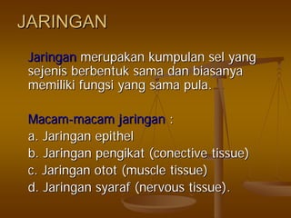 JARINGANJARINGAN
JaringanJaringan merupakanmerupakan kumpulankumpulan selsel yangyang
sejenissejenis berbentukberbentuk samasama dandan biasanyabiasanya
memilikimemiliki fungsifungsi yangyang samasama pula.pula.
MacamMacam--macammacam jaringanjaringan ::
a.a. JaringanJaringan epithelepithel
b.b. JaringanJaringan pengikatpengikat ((conectiveconective tissue)tissue)
c.c. JaringanJaringan otototot (muscle tissue)(muscle tissue)
d.d. JaringanJaringan syarafsyaraf (nervous tissue).(nervous tissue).
 