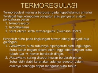 TERMOREGULASITERMOREGULASI
TermoregulasiTermoregulasi manusiamanusia berpusatberpusat padapada hypothalamus anteriorhypothalamus anterior
TerdapatTerdapat tigatiga komponenkomponen pengaturpengatur atauatau penyusunpenyusun sistemsistem
pengaturanpengaturan panaspanas::
1.1. termoreseptortermoreseptor
2. hypothalamus2. hypothalamus
3.3. sarafsaraf efereneferen sertaserta termoregulasitermoregulasi (Swenson, 1997).(Swenson, 1997).
PengaruhPengaruh suhusuhu padapada lingkunganlingkungan hewanhewan dibagidibagi menjadimenjadi duadua
golongangolongan::
1.1. PoikilotermPoikiloterm,, suhusuhu tubuhnyatubuhnya dipengaruhidipengaruhi oleholeh lingkunganlingkungan..
SuhuSuhu tubuhtubuh bagianbagian dalamdalam lebihlebih tinggitinggi dibandingkandibandingkan suhusuhu
tubuhtubuh luarluar hewanhewan berdarahberdarah dingindingin..
2.2. HomoitermHomoiterm,, seringsering disebutdisebut hewanhewan berdarahberdarah panaspanas..
SuhuSuhu lebihlebih stabilstabil karenakankarenakan adanyaadanya reseptorreseptor dalamdalam
otaknyaotaknya sehinggasehingga dapatdapat mengaturmengatur suhusuhu tubuhtubuh
 