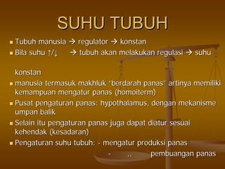 SUHU TUBUHSUHU TUBUH
TubuhTubuh manusiamanusia regulatorregulator konstankonstan
BilaBila suhusuhu ↑↑//↓↓ tubuhtubuh akanakan melakukanmelakukan regulasiregulasi suhusuhu
konstankonstan
manusiamanusia termasuktermasuk makhlukmakhluk ““berdarahberdarah panaspanas”” artinyaartinya memilikimemiliki
kemampuankemampuan mengaturmengatur panaspanas ((homoitermhomoiterm))
PusatPusat pengaturanpengaturan panaspanas: hypothalamus,: hypothalamus, dengandengan mekanismemekanisme
umpanumpan balikbalik
SelainSelain ituitu pengaturanpengaturan panaspanas jugajuga dapatdapat diaturdiatur sesuaisesuai
kehendakkehendak ((kesadarankesadaran))
PengaturanPengaturan suhusuhu tubuhtubuh:: -- mengaturmengatur produksiproduksi panaspanas
-- ,,,, pembuanganpembuangan panaspanas
 