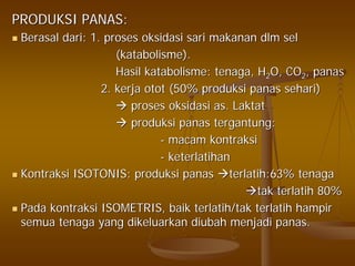 PRODUKSI PANAS:PRODUKSI PANAS:
BerasalBerasal daridari: 1.: 1. prosesproses oksidasioksidasi sarisari makananmakanan dlmdlm selsel
((katabolismekatabolisme).).
HasilHasil katabolismekatabolisme:: tenagatenaga, H, H22O, COO, CO22,, panaspanas
2.2. kerjakerja otototot (50%(50% produksiproduksi panaspanas seharisehari))
prosesproses oksidasioksidasi as.as. LaktatLaktat
produksiproduksi panaspanas tergantungtergantung::
-- macammacam kontraksikontraksi
-- keterlatihanketerlatihan
KontraksiKontraksi ISOTONIS:ISOTONIS: produksiproduksi panaspanas terlatih:63%terlatih:63% tenagatenaga
taktak terlatihterlatih 80%80%
PadaPada kontraksikontraksi ISOMETRIS,ISOMETRIS, baikbaik terlatih/takterlatih/tak terlatihterlatih hampirhampir
semuasemua tenagatenaga yangyang dikeluarkandikeluarkan diubahdiubah menjadimenjadi panaspanas..
 