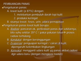 PEMBUANGAN PANASPEMBUANGAN PANAS
PengeluaranPengeluaran panaspanas::
A.A. lewatlewat kulitkulit ((±± 87%)87%) dengandengan::
1.1. melebarkanmelebarkan pembuluhpembuluh darahdarah tepitepi kulitkulit
2.2. produksiproduksi keringatkeringat
B.B. sisanyasisanya lewatlewat:: fesesfeses,, urinurin,, udaraudara pernapasanpernapasan
PengeluaranPengeluaran panaspanas lewatlewat kulitkulit berupaberupa::
A.A. RadiasiRadiasi:: pancaranpancaran ok.ok. perbedaanperbedaan panaspanas dgndgn sekitarnyasekitarnya,,
bilabila suhusuhu sekitarsekitar 353500 C /C / pakaipakai pakaianpakaian tebaltebal prosesproses
radiasiradiasi terhalangterhalang
B.B. KonduksiKonduksi:: dengandengan bersinggunganbersinggungan
C.C. EvaporasiEvaporasi:: penguapanpenguapan keringatkeringat // cairancairan didi kulitkulit,,
dipengaruhidipengaruhi kelembabankelembaban lingkunganlingkungan
D.D. KonveksiKonveksi:: menggantimengganti udaraudara kulitkulit ygyg panaspanas akibatakibat radiasiradiasi
dgndgn udaraudara barubaru ((dengandengan mengipasimengipasi badanbadan))
 