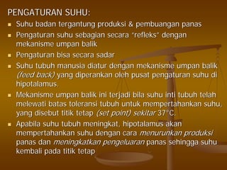 PENGATURAN SUHU:PENGATURAN SUHU:
SuhuSuhu badanbadan tergantungtergantung produksiproduksi && pembuanganpembuangan panaspanas
PengaturanPengaturan suhusuhu sebagiansebagian secarasecara ““refleksrefleks”” dengandengan
mekanismemekanisme umpanumpan balikbalik
PengaturanPengaturan bisabisa secarasecara sadarsadar
SuhuSuhu tubuhtubuh manusiamanusia diaturdiatur dengandengan mekanismemekanisme umpanumpan balikbalik
(feed back)(feed back) yangyang diperankandiperankan oleholeh pusatpusat pengaturanpengaturan suhusuhu didi
hipotalamushipotalamus..
MekanismeMekanisme umpanumpan balikbalik iniini terjaditerjadi bilabila suhusuhu intiinti tubuhtubuh telahtelah
melewatimelewati batasbatas toleransitoleransi tubuhtubuh untukuntuk mempertahankanmempertahankan suhusuhu,,
yangyang disebutdisebut titiktitik tetaptetap (set point)(set point) sekitarsekitar 3737°°C.C.
ApabilaApabila suhusuhu tubuhtubuh meningkatmeningkat,, hipotalamushipotalamus akanakan
mempertahankanmempertahankan suhusuhu dengandengan caracara menurunkanmenurunkan produksiproduksi
panaspanas dandan meningkatkanmeningkatkan pengeluaranpengeluaran panaspanas sehinggasehingga suhusuhu
kembalikembali padapada titiktitik tetaptetap
 