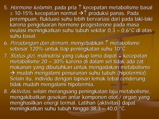 5.5. Hormone kelamin,Hormone kelamin, pada priapada pria ↑↑ kecepatan metabolisme basalkecepatan metabolisme basal
±± 1010--15% kecepatan normal15% kecepatan normal ↑↑ produksi panas. Padaproduksi panas. Pada
perempuan, fluktuasi suhu lebih bervariasi dari pada lakiperempuan, fluktuasi suhu lebih bervariasi dari pada laki--lakilaki
karena pengeluaran hormone progesterone pada masakarena pengeluaran hormone progesterone pada masa
ovulasi meningkatkan suhu tubuh sekitar 0,3ovulasi meningkatkan suhu tubuh sekitar 0,3 –– 0,60,6°°C di atasC di atas
suhu basal.suhu basal.
6.6. Peradangan dan demamPeradangan dan demam, menyebabkan, menyebabkan ↑↑ metabolismemetabolisme
sebesar 120% untuk tiap peningkatan suhu 10sebesar 120% untuk tiap peningkatan suhu 10°°C.C.
7.7. Status giziStatus gizi, malnutrisi yang cukup lama dapat, malnutrisi yang cukup lama dapat ↓↓ kecepatankecepatan
metabolisme 20metabolisme 20 –– 30% karena di dalam sel tidak ada zat30% karena di dalam sel tidak ada zat
makanan yang dibutuhkan untuk mengadakan metabolismemakanan yang dibutuhkan untuk mengadakan metabolisme
mudah mengalami penurunan suhu tubuh (hipotermia).mudah mengalami penurunan suhu tubuh (hipotermia).
Selain itu, individu dengan lapisan lemak tebal cenderungSelain itu, individu dengan lapisan lemak tebal cenderung
tidak mudah mengalami hipotermia.tidak mudah mengalami hipotermia.
8.8. AktivitasAktivitas, selain merangsang peningkatan laju metabolisme,, selain merangsang peningkatan laju metabolisme,
mengakibatkan gesekan antar komponen otot / organ yangmengakibatkan gesekan antar komponen otot / organ yang
menghasilkan energi termal. Latihan (aktivitas) dapatmenghasilkan energi termal. Latihan (aktivitas) dapat
meningkatkan suhu tubuh hingga 38,3meningkatkan suhu tubuh hingga 38,3 –– 40,040,0 °°C.C.
 
