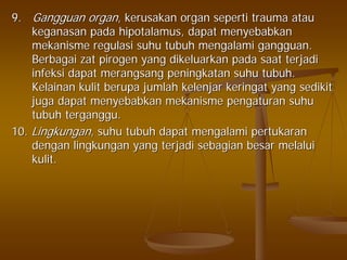 9.9. Gangguan organGangguan organ, kerusakan organ seperti trauma atau, kerusakan organ seperti trauma atau
keganasan pada hipotalamus, dapat menyebabkankeganasan pada hipotalamus, dapat menyebabkan
mekanisme regulasi suhu tubuh mengalami gangguan.mekanisme regulasi suhu tubuh mengalami gangguan.
Berbagai zat pirogen yang dikeluarkan pada saat terjadiBerbagai zat pirogen yang dikeluarkan pada saat terjadi
infeksi dapat merangsang peningkatan suhu tubuh.infeksi dapat merangsang peningkatan suhu tubuh.
Kelainan kulit berupa jumlah kelenjar keringat yang sedikitKelainan kulit berupa jumlah kelenjar keringat yang sedikit
juga dapat menyebabkan mekanisme pengaturan suhujuga dapat menyebabkan mekanisme pengaturan suhu
tubuh terganggu.tubuh terganggu.
10.10. LingkunganLingkungan, suhu tubuh dapat mengalami pertukaran, suhu tubuh dapat mengalami pertukaran
dengan lingkungan yang terjadi sebagian besar melaluidengan lingkungan yang terjadi sebagian besar melalui
kulit.kulit.
 