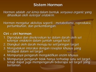 SistemSistem HormonHormon
HormonHormon adalahadalah zatzat kimiakimia dalamdalam bentukbentuk senyawasenyawa organicorganic yangyang
dihasilkandihasilkan oleholeh kelenjarkelenjar endokrinendokrin..
HormonHormon mengaturmengatur aktivitasaktivitas sepertiseperti :: metabolismemetabolisme,, reproduksireproduksi,,
pertumbuhanpertumbuhan,, dandan perkembanganperkembangan..
CiriCiri –– ciri hormonciri hormon::
1. Diproduksi dan disekresikan ke dalam darah oleh sel1. Diproduksi dan disekresikan ke dalam darah oleh sel
kelenjar endokrin dalam jumlah sangat kecilkelenjar endokrin dalam jumlah sangat kecil
2. Diangkut oleh darah menuju ke sel/jaringan target2. Diangkut oleh darah menuju ke sel/jaringan target
3. Mengadakan interaksi dengan reseptor khusus yang3. Mengadakan interaksi dengan reseptor khusus yang
terdapat dalam sel targetterdapat dalam sel target
4. Mempunyai pengaruh mengaktifkan enzim khusus4. Mempunyai pengaruh mengaktifkan enzim khusus
5. Mempunyai pengaruh tidak hanya terhadap satu sel target,5. Mempunyai pengaruh tidak hanya terhadap satu sel target,
tetapi dapat juga mempengaruhi beberapa sel target yangtetapi dapat juga mempengaruhi beberapa sel target yang
berlainan.berlainan.
 