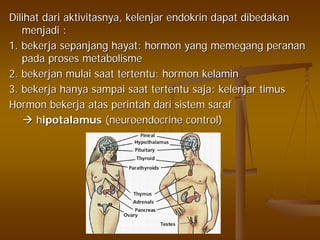Dilihat dari aktivitasnya, kelenjar endokrin dapat dibedakanDilihat dari aktivitasnya, kelenjar endokrin dapat dibedakan
menjadi :menjadi :
1. bekerja sepanjang hayat: hormon yang memegang peranan1. bekerja sepanjang hayat: hormon yang memegang peranan
pada proses metabolismepada proses metabolisme
2. bekerjan mulai saat tertentu: hormon kelamin2. bekerjan mulai saat tertentu: hormon kelamin
3. bekerja hanya sampai saat tertentu saja: kelenjar timus3. bekerja hanya sampai saat tertentu saja: kelenjar timus
Hormon bekerja atas perintah dari sistem sarafHormon bekerja atas perintah dari sistem saraf
hhipotalamusipotalamus (neuroendocrine control)(neuroendocrine control)
 