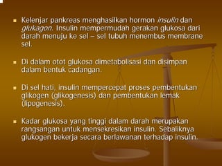 KelenjarKelenjar pankreaspankreas menghasilkanmenghasilkan hormonhormon insulininsulin dandan
glukagonglukagon. Insulin. Insulin mempermudahmempermudah gerakangerakan glukosaglukosa daridari
darahdarah menujumenuju keke selsel –– selsel tubuhtubuh menembusmenembus membranemembrane
selsel..
DiDi dalamdalam otototot glukosaglukosa dimetabolisasidimetabolisasi dandan disimpandisimpan
dalamdalam bentukbentuk cadangancadangan..
DiDi selsel hatihati, insulin, insulin mempercepatmempercepat prosesproses pembentukanpembentukan
glikogenglikogen ((glikogenesisglikogenesis)) dandan pembentukanpembentukan lemaklemak
((lipogenesislipogenesis).).
KadarKadar glukosaglukosa yangyang tinggitinggi dalamdalam darahdarah merupakanmerupakan
rangsanganrangsangan untukuntuk mensekresikanmensekresikan insulin.insulin. SebaliknyaSebaliknya
glukogenglukogen bekerjabekerja secarasecara berlawananberlawanan terhadapterhadap insulin.insulin.
 