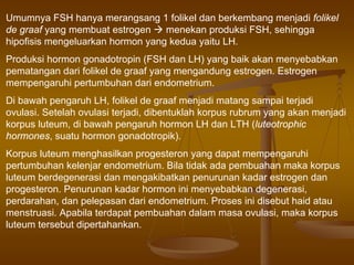 Umumnya FSH hanya merangsang 1 folikel dan berkembang menjadi folikel
de graaf yang membuat estrogen menekan produksi FSH, sehingga
hipofisis mengeluarkan hormon yang kedua yaitu LH.
Produksi hormon gonadotropin (FSH dan LH) yang baik akan menyebabkan
pematangan dari folikel de graaf yang mengandung estrogen. Estrogen
mempengaruhi pertumbuhan dari endometrium.
Di bawah pengaruh LH, folikel de graaf menjadi matang sampai terjadi
ovulasi. Setelah ovulasi terjadi, dibentuklah korpus rubrum yang akan menjadi
korpus luteum, di bawah pengaruh hormon LH dan LTH (luteotrophic
hormones, suatu hormon gonadotropik).
Korpus luteum menghasilkan progesteron yang dapat mempengaruhi
pertumbuhan kelenjar endometrium. Bila tidak ada pembuahan maka korpus
luteum berdegenerasi dan mengakibatkan penurunan kadar estrogen dan
progesteron. Penurunan kadar hormon ini menyebabkan degenerasi,
perdarahan, dan pelepasan dari endometrium. Proses ini disebut haid atau
menstruasi. Apabila terdapat pembuahan dalam masa ovulasi, maka korpus
luteum tersebut dipertahankan.
 