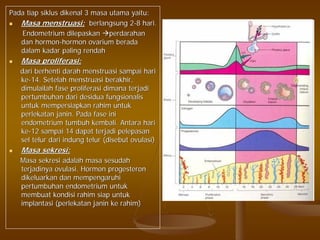 Pada tiap siklus dikenal 3 masa utama yaitu:Pada tiap siklus dikenal 3 masa utama yaitu:
Masa menstruasi:Masa menstruasi: berlangsung 2berlangsung 2--8 hari.8 hari.
Endometrium dilepaskanEndometrium dilepaskan perdarahanperdarahan
dan hormondan hormon--hormon ovarium beradahormon ovarium berada
dalam kadar paling rendahdalam kadar paling rendah
Masa proliferasi:Masa proliferasi:
dari berhenti darah menstruasi sampai haridari berhenti darah menstruasi sampai hari
keke--14. Setelah menstruasi berakhir,14. Setelah menstruasi berakhir,
dimulailah fase proliferasi dimana terjadidimulailah fase proliferasi dimana terjadi
pertumbuhan dari desidua fungsionalispertumbuhan dari desidua fungsionalis
untuk mempersiapkan rahim untukuntuk mempersiapkan rahim untuk
perlekatan janin. Pada fase iniperlekatan janin. Pada fase ini
endometrium tumbuh kembali. Antara hariendometrium tumbuh kembali. Antara hari
keke--12 sampai 14 dapat terjadi pelepasan12 sampai 14 dapat terjadi pelepasan
sel telur dari indung telur (disebut ovulasi)sel telur dari indung telur (disebut ovulasi)
Masa sekresi:Masa sekresi:
Masa sekresi adalah masa sesudahMasa sekresi adalah masa sesudah
terjadinya ovulasi. Hormon progesteronterjadinya ovulasi. Hormon progesteron
dikeluarkan dan mempengaruhidikeluarkan dan mempengaruhi
pertumbuhan endometrium untukpertumbuhan endometrium untuk
membuat kondisi rahim siap untukmembuat kondisi rahim siap untuk
implantasi (perlekatan janin ke rahim)implantasi (perlekatan janin ke rahim)
 