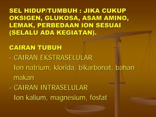 SEL HIDUP/TUMBUH : JIKA CUKUPSEL HIDUP/TUMBUH : JIKA CUKUP
OKSIGEN, GLUKOSA, ASAM AMINO,OKSIGEN, GLUKOSA, ASAM AMINO,
LEMAK, PERBEDAAN ION SESUAILEMAK, PERBEDAAN ION SESUAI
(SELALU ADA KEGIATAN).(SELALU ADA KEGIATAN).
CAIRAN TUBUHCAIRAN TUBUH
-- CAIRAN EKSTRASELULARCAIRAN EKSTRASELULAR
IonIon natriumnatrium,, kloridaklorida,, bikarbonatbikarbonat,, bahanbahan
makanmakan
-- CAIRAN INTRASELULARCAIRAN INTRASELULAR
IonIon kaliumkalium, magnesium,, magnesium, fosfatfosfat
 