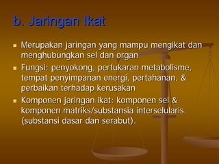 b.b. JaringanJaringan IkatIkat
MerupakanMerupakan jaringanjaringan yangyang mampumampu mengikatmengikat dandan
menghubungkanmenghubungkan selsel dandan organorgan
FungsiFungsi:: penyokongpenyokong,, pertukaranpertukaran metabolismemetabolisme,,
tempattempat penyimpananpenyimpanan energienergi,, pertahananpertahanan, &, &
perbaikanperbaikan terhadapterhadap kerusakankerusakan
KomponenKomponen jaringanjaringan ikatikat:: komponenkomponen selsel &&
komponenkomponen matriks/substansiamatriks/substansia interselularisinterselularis
((substansisubstansi dasardasar dandan serabutserabut).).
 