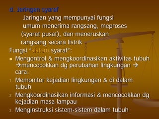 d.d. JaringanJaringan syarafsyaraf
JaringanJaringan yangyang mempunyaimempunyai fungsifungsi
umumumum menerimamenerima rangsangrangsang,, meprosesmeproses
((syaratsyarat pusatpusat),), dandan meneruskanmeneruskan
rangsangrangsang secarasecara listriklistrik
FungsiFungsi ““sistemsistem syarafsyaraf””::
MengontrolMengontrol && mengkoordinasikanmengkoordinasikan aktivitasaktivitas tubuhtubuh
mencocokkanmencocokkan dgdg perubahanperubahan lingkunganlingkungan
caracara::
1.1. MemonitorMemonitor kejadiankejadian lingkunganlingkungan && didi dalamdalam
tubuhtubuh
2.2. MengkoordinasikanMengkoordinasikan informasiinformasi && mencocokkanmencocokkan dgdg
kejadiankejadian masamasa lampaulampau
3.3. MenginstruksiMenginstruksi sistemsistem--sistemsistem dalamdalam tubuhtubuh
 