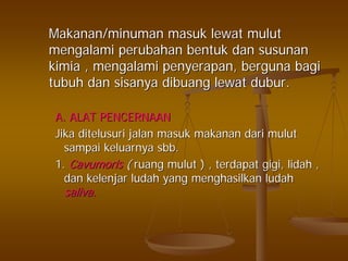 Makanan/minumanMakanan/minuman masukmasuk lewatlewat mulutmulut
mengalamimengalami perubahanperubahan bentukbentuk dandan susunansusunan
kimiakimia ,, mengalamimengalami penyerapanpenyerapan,, bergunaberguna bagibagi
tubuhtubuh dandan sisanyasisanya dibuangdibuang lewatlewat duburdubur..
A. ALAT PENCERNAANA. ALAT PENCERNAAN
JikaJika ditelusuriditelusuri jalanjalan masukmasuk makananmakanan daridari mulutmulut
sampaisampai keluarnyakeluarnya sbbsbb..
1.1. CavumorisCavumoris (( ruangruang mulutmulut ) ,) , terdapatterdapat gigigigi,, lidahlidah ,,
dandan kelenjarkelenjar ludahludah yangyang menghasilkanmenghasilkan ludahludah
saliva.saliva.
 