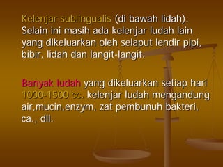 KelenjarKelenjar sublingualissublingualis ((didi bawahbawah lidahlidah).).
SelainSelain iniini masihmasih adaada kelenjarkelenjar ludahludah lainlain
yangyang dikeluarkandikeluarkan oleholeh selaputselaput lendirlendir pipipipi,,
bibirbibir,, lidahlidah dandan langitlangit--langitlangit..
BanyakBanyak ludahludah yangyang dikeluarkandikeluarkan setiapsetiap harihari
10001000--1500 cc1500 cc.. kelenjarkelenjar ludahludah mengandungmengandung
air,mucin,enzymair,mucin,enzym,, zatzat pembunuhpembunuh bakteribakteri,,
ca.,ca., dlldll..
 