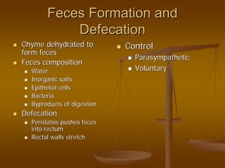 Feces Formation andFeces Formation and
DefecationDefecation
ChymeChyme dehydrated todehydrated to
form fecesform feces
Feces compositionFeces composition
WaterWater
Inorganic saltsInorganic salts
Epithelial cellsEpithelial cells
BacteriaBacteria
Byproducts of digestionByproducts of digestion
DefecationDefecation
Peristalsis pushes fecesPeristalsis pushes feces
into rectuminto rectum
Rectal walls stretchRectal walls stretch
ControlControl
ParasympatheticParasympathetic
VoluntaryVoluntary
 