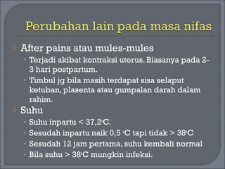  After pains atau mules-mules 
• Terjadi akibat kontraksi uterus. Biasanya pada 2- 
3 hari postpartum. 
• Timbul jg bila masih terdapat sisa selaput 
ketuban, plasenta atau gumpalan darah dalam 
rahim. 
 Suhu 
• Suhu inpartu < 37,2oC. 
• Sesudah inpartu naik 0,5 oC tapi tidak > 38oC 
• Sesudah 12 jam pertama, suhu kembali normal 
• Bila suhu > 38oC mungkin infeksi. 
 