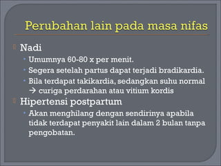  Nadi 
• Umumnya 60-80 x per menit. 
• Segera setelah partus dapat terjadi bradikardia. 
• Bila terdapat takikardia, sedangkan suhu normal 
 curiga perdarahan atau vitium kordis 
 Hipertensi postpartum 
• Akan menghilang dengan sendirinya apabila 
tidak terdapat penyakit lain dalam 2 bulan tanpa 
pengobatan. 
 
