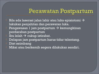  Bila ada laserasi jalan lahir atau luka episiotomi  
lakukan penjahitan dan perawatan luka. 
 Pengawasan 1 jam postpartum  kemungkinan 
perdarahan postpartum 
 Ibu lelah  cukup istirahat. 
 Delapan jam postpartum harus tidur telentang. 
 Diet seimbang 
 Miksi atau berkemih segera dilakukan sendiri. 
 