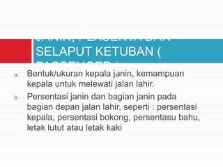 a. Bentuk/ukuran kepala janin, kemampuan
kepala untuk melewati jalan lahir.
b. Persentasi janin dan bagian janin pada
bagian depan jalan lahir, seperti : persentasi
kepala, persentasi bokong, persentasu bahu,
letak lutut atau letak kaki
JANIN, PLASENTA DAN
SELAPUT KETUBAN (
PASSENGER )
 