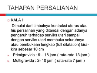 TAHAPAN PERSALIANAN
 KALA I
Dimulai dari timbulnya kontraksi uterus atau
his persalinan yang ditandai dengan adanya
pengaruh terhadap serviks uteri sampai
dengan serviks uteri membuka seluruhnya
atau pembukaan lengkap (full dilatation) kira-
kira sebesar 10 cm
a. Primigravida : 6 – 18 jam ( rata-rata 13 jam )
b. Multigravida : 2- 10 jam ( rata-rata 7 jam )
 