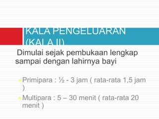 Dimulai sejak pembukaan lengkap
sampai dengan lahirnya bayi
Primipara : ½ - 3 jam ( rata-rata 1,5 jam
)
Multipara : 5 – 30 menit ( rata-rata 20
menit )
KALA PENGELUARAN
(KALA II)
 