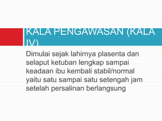 Dimulai sejak lahirnya plasenta dan
selaput ketuban lengkap sampai
keadaan ibu kembali stabil/normal
yaitu satu sampai satu setengah jam
setelah persalinan berlangsung
KALA PENGAWASAN (KALA
IV)
 