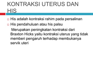 KONTRAKSI UTERUS DAN
HIS
 His adalah kontraksi rahim pada persalinan
 His pendahuluan atau his palsu
Merupakan peningkatan kontraksi dari
Braxton Hicks yaitu kontraksi uterus yang tidak
memberi pengaruh terhadap membukanya
servik uteri
 