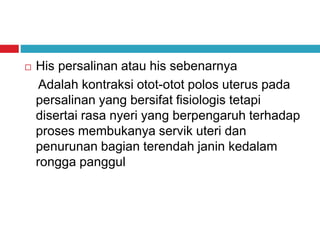  His persalinan atau his sebenarnya
Adalah kontraksi otot-otot polos uterus pada
persalinan yang bersifat fisiologis tetapi
disertai rasa nyeri yang berpengaruh terhadap
proses membukanya servik uteri dan
penurunan bagian terendah janin kedalam
rongga panggul
 