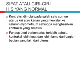 SIFAT ATAU CIRI-CIRI
HIS YANG NORMAL
 Kontraksi dimulai pada salah satu cornue
uterus kiri atau kanan yang menjalar ke
seluruh myometrium sehingga menghasilkan
kontraksi yang simetris
 Fundus uteri berkontarksi terlebih dahulu,
kontraksi lebih kuat dan lebih lama dari bagia-
bagian yang lain dari uterus
 