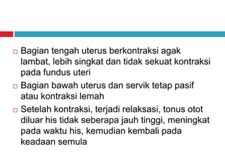  Bagian tengah uterus berkontraksi agak
lambat, lebih singkat dan tidak sekuat kontraksi
pada fundus uteri
 Bagian bawah uterus dan servik tetap pasif
atau kontraksi lemah
 Setelah kontraksi, terjadi relaksasi, tonus otot
diluar his tidak seberapa jauh tinggi, meningkat
pada waktu his, kemudian kembali pada
keadaan semula
 