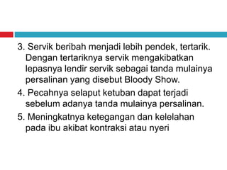 3. Servik beribah menjadi lebih pendek, tertarik.
Dengan tertariknya servik mengakibatkan
lepasnya lendir servik sebagai tanda mulainya
persalinan yang disebut Bloody Show.
4. Pecahnya selaput ketuban dapat terjadi
sebelum adanya tanda mulainya persalinan.
5. Meningkatnya ketegangan dan kelelahan
pada ibu akibat kontraksi atau nyeri
 